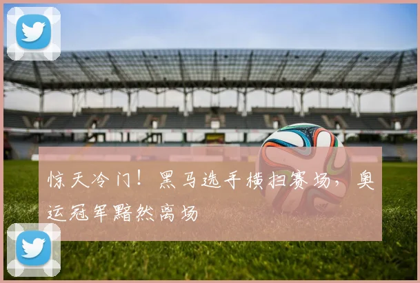 惊天冷门!黑马选手横扫赛场,奥运冠军黯然离场